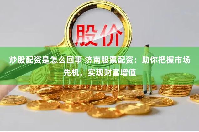 炒股配资是怎么回事 济南股票配资：助你把握市场先机，实现财富增值