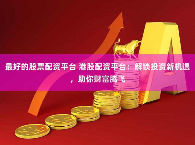最好的股票配资平台 港股配资平台：解锁投资新机遇，助你财富腾飞