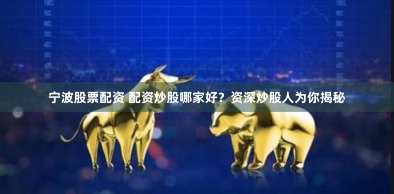 宁波股票配资 配资炒股哪家好？资深炒股人为你揭秘