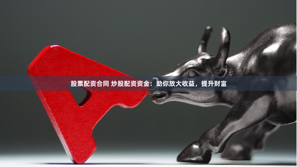 股票配资合同 炒股配资资金：助你放大收益，提升财富